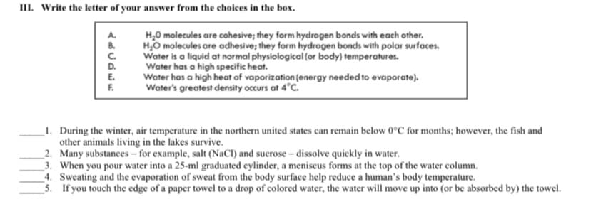III. Write the letter of your answer from the choices in the box.
H,0 molecules are cohesive; they form hydrogen bonds with each other.
H,O molecules are adhesive; they form hydrogen bonds with polar surfaces.
Water is a liquid at normal physiological (or body) temperatures.
Water has a high specific heat.
Water has a high heat of vaporization (energy needed to evaporate).
Water's greatest density occurs at 4°C.
A.
B.
C.
D.
E.
F.
_1. During the winter, air temperature in the northern united states can remain below 0°C for months; however, the fish and
other animals living in the lakes survive.
_2. Many substances - for example, salt (NaCl) and sucrose – dissolve quickly in water.
_3. When you pour water into a 25-ml graduated cylinder, a meniscus forms at the top of the water column.
4. Sweating and the evaporation of sweat from the body surface help reduce a human's body temperature.
5. If you touch the edge of a paper towel to a drop of colored water, the water will move up into (or be absorbed by) the towel.

