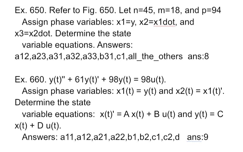 Ex. 650. Refer to Fig. 650. Let n=45, m=18, and p=94
Assign phase variables: x1=y, x2=x1dot, and
x3=x2dot. Determine the state
variable equations. Answers:
a12,a23,a31,a32,a33,b31,c1,all_the_others ans:8
Ex. 660. y(t)" + 61y(t)' + 98y(t) = 98u(t).
Assign phase variables: x1(t) = y(t) and x2(t) = x1(t)'.
Determine the state
variable equations: x(t)' = A x(t) + B u(t) and y(t) = C
x(t) + D u(t).
Answers: a11,a12,a21,a22,b1,b2,c1,c2,d ans:9
