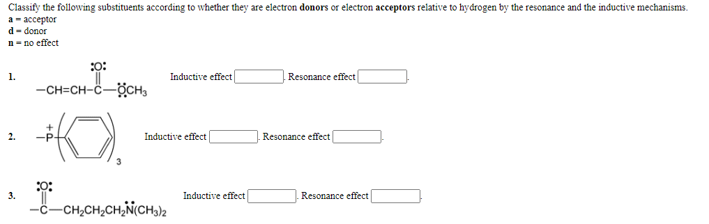 Classify the following substituents according to whether they are electron donors or electron acceptors relative to hydrogen by the resonance and the inductive mechanisms.
а %3 ассеptor
d = donor
n = no effect
:o:
1.
Inductive effect
Resonance effect
-CH=CH-C-OCH3
2.
-P
Inductive effect
Resonance effect
:0:
3.
Inductive effect
Resonance effect
-č-CH,CH,CH,N(CH3)2
