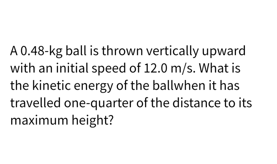 A 0.48-kg ball is thrown vertically upward
with an initial speed of 12.0 m/s. What is
the kinetic energy of the ballwhen it has
travelled one-quarter of the distance to its
maximum height?
