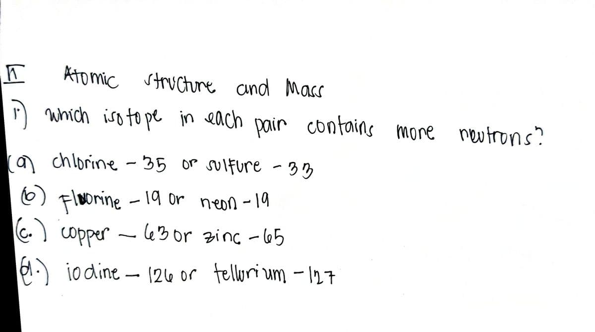 Ato mic structure and Mass
D which iso to pe in each pair contains more neutrons?
a chlorine - 35 OP sulfure -33
Floonine
C.) copper - le3or zinc - 65
6) -
19 or neon - 19
d.) io dine
- 124e or tellurium - 127
