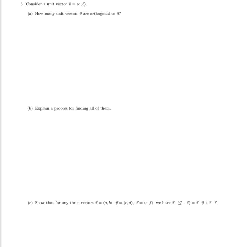 5. Consider a unit vector i = (a, b).
(a) How many unit vectors are orthogonal to u?
(b) Explain a process for finding all of them.
(e) Show that for any three vectors = (a,b), y = (c,d), z = (e, f), we have - (ỹ + Z) = Ë · ÿ + Ë · Z.