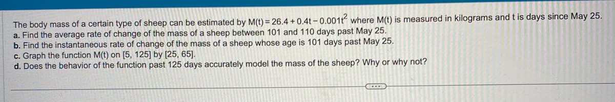 The body mass of a certain type of sheep can be estimated by M(t) = 26.4 +0.4t -0.001t² where M(t) is measured in kilograms and t is days since May 25.
a. Find the average rate of change of the mass of a sheep between 101 and 110 days past May 25.
b. Find the instantaneous rate of change of the mass of a sheep whose age is 101 days past May 25.
c. Graph the function M(t) on [5, 125] by [25, 65].
d. Does the behavior of the function past 125 days accurately model the mass of the sheep? Why or why not?