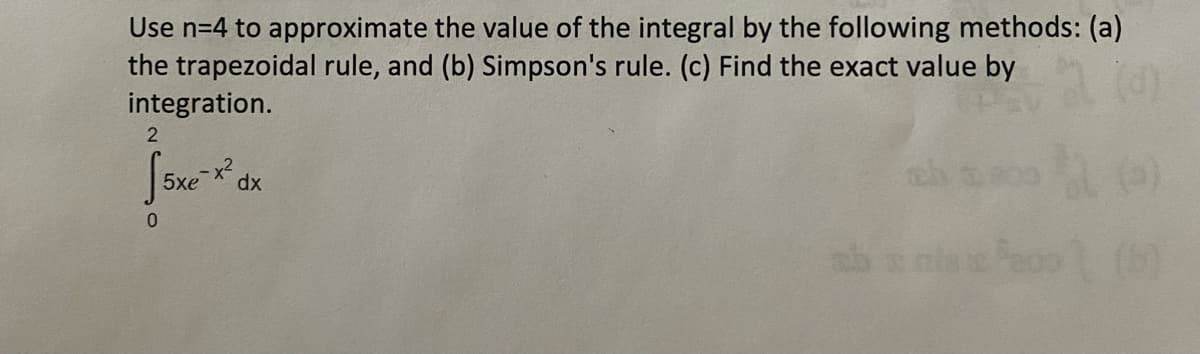 Use n=4 to approximate the value of the integral by the following methods: (a)
the trapezoidal rule, and (b) Simpson's rule. (c) Find the exact value by
integration.
5xe-x² dx
2
0