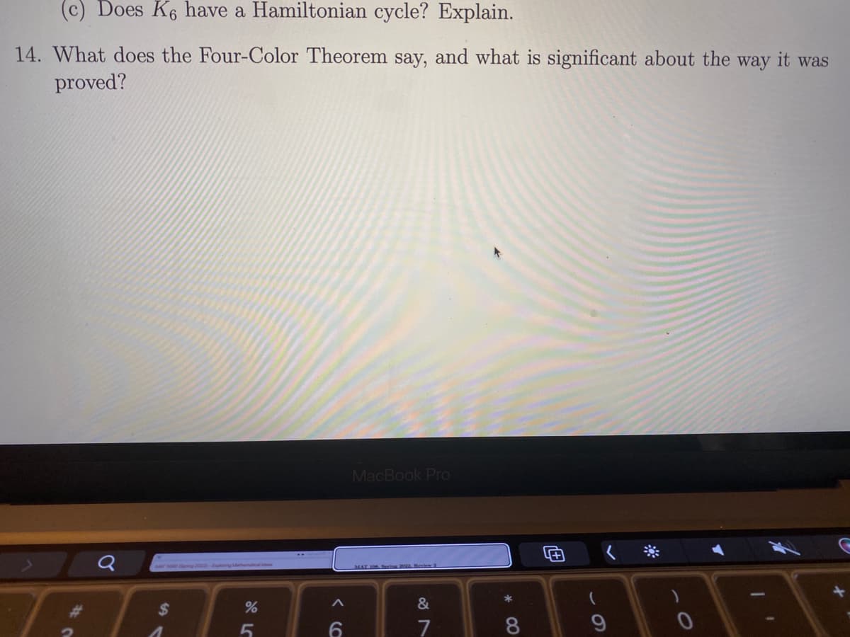 (c) Does K6 have a Hamiltonian cycle? Explain.
14. What does the Four-Color Theorem say, and what is significant about the way it was
proved?
MacBook Pro
2ou-pn ae
23
%24
&
7
