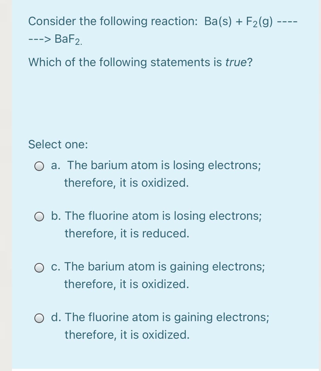 Consider the following reaction: Ba(s) + F2(g)
---> BaF2.
Which of the following statements is true?
Select one:
O a. The barium atom is losing electrons;
therefore, it is oxidized.
O b. The fluorine atom is losing electrons;
therefore, it is reduced.
O c. The barium atom is gaining electrons;
therefore, it is oxidized.
O d. The fluorine atom is gaining electrons;
therefore, it is oxidized.
