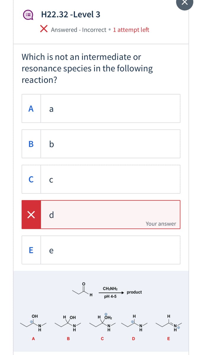 H22.32 -Level 3
X Answered - Incorrect • 1 attempt left
Which is not an intermediate or
resonance species in the following
reaction?
A
a
B b
C
d
Your answer
e
CH3NH2
product
H
рH 4-5
OH
H OH
н ОН
H
H
H
H.
D
