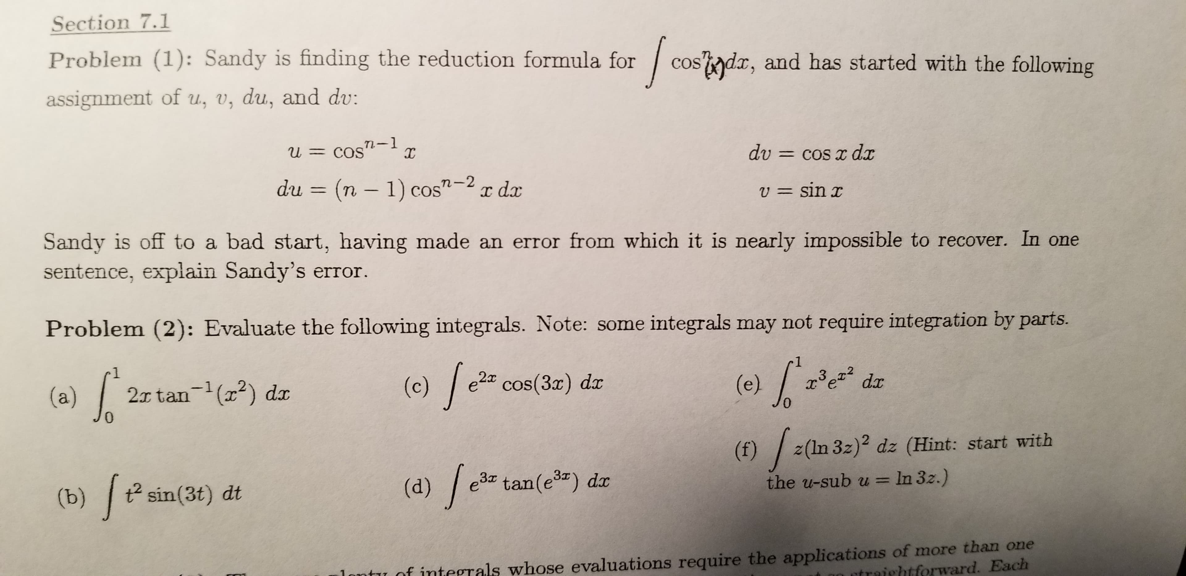 Section 7.1
Problem (1): Sandy is finding the reduction formula for
cos'adx, and has started with the following
assignment of u, v, du, and dv:
U = cos"
dv = cos x dx
du = (n – 1) cos"-2 r dx
v = sin r
Sandy is off to a bad start, having made an error from which it is nearly impossible to recover. In one
sentence, explain Sandy's error.
Problem (2): Evaluate the following integrals. Note: some integrals may not require integration by parts.
(e) /a
(a) /
(c) / e2" cos(3x)
x³e dx
2x tan-(x2) dr
3.
0.
(f) /
z(ln 3z)2 dz (Hint: start with
e3 tan(e3) dx
(d) /
t sin(3t) dt
(b)
the u-sub u = In 3z.)
%3D
1ontu of integrals whose evaluations require the applications of more than one
traightforward. Each
