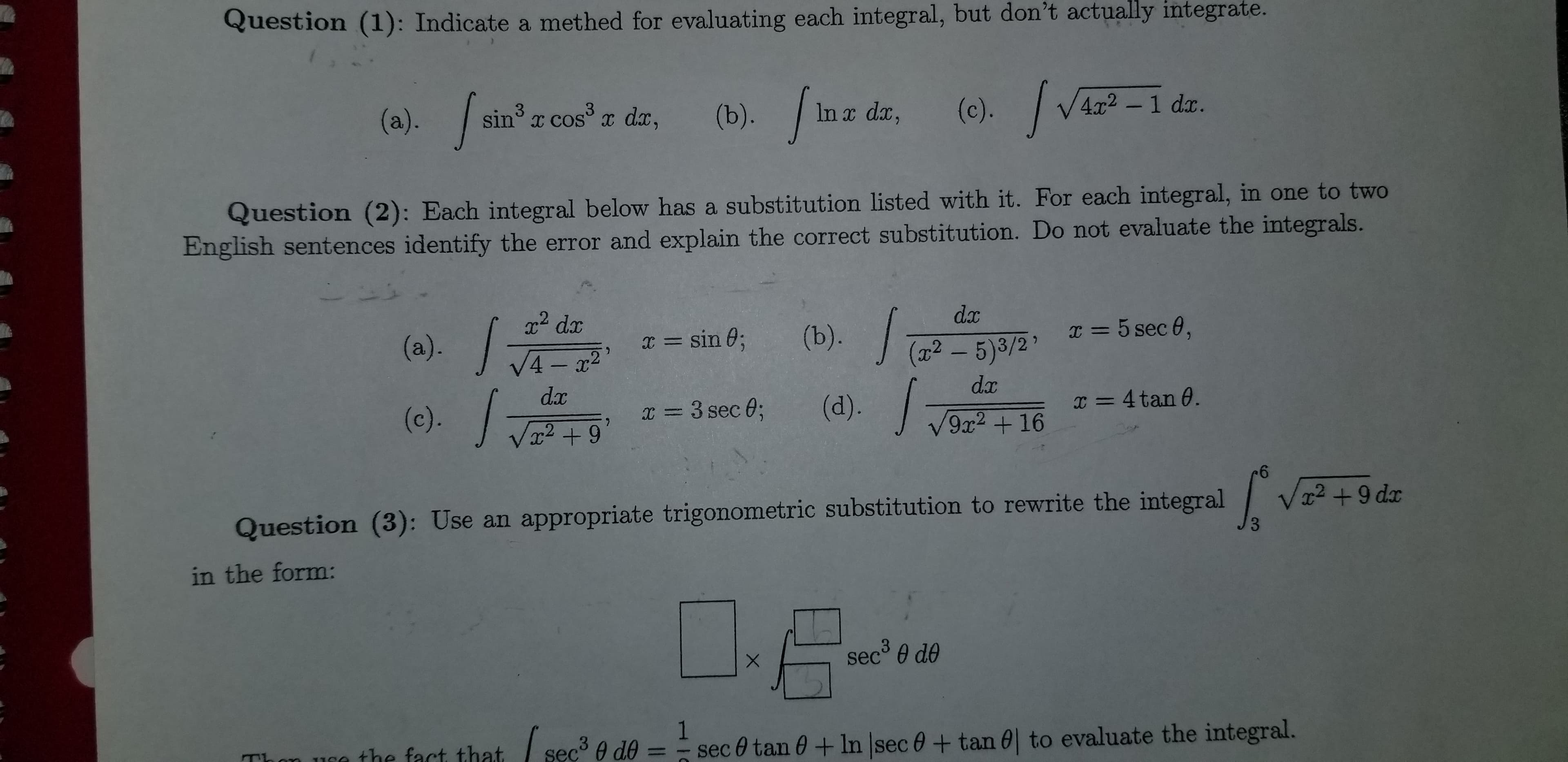 Question (2): Each integral below has a substitution listed with it. For each integral, in one to two
English sentences identify the error and explain the correct substitution. Do not evaluate the integrals.
dx
x2 dx
(a). JA-x²
(b)./
I = 5 sec 0,
x = sin 0;
(x² – 5)3/2'
|
dx
(d). /
dx
x = 4 tan 0.
(c).T+9
x = 3 sec 0;
9x2+16
