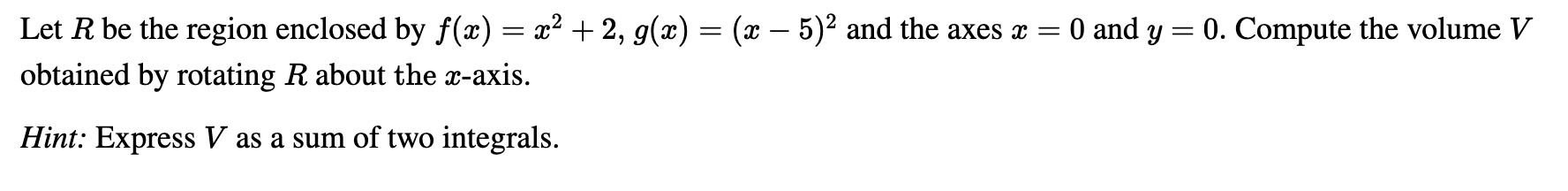 Let R be the region enclosed by f(x) = x² + 2, g(x) = (x – 5)² and the axes x = 0 and y = 0. Compute the volume V
obtained by rotating R about the x-axis.
Hint: Express V as a sum of two integrals.
