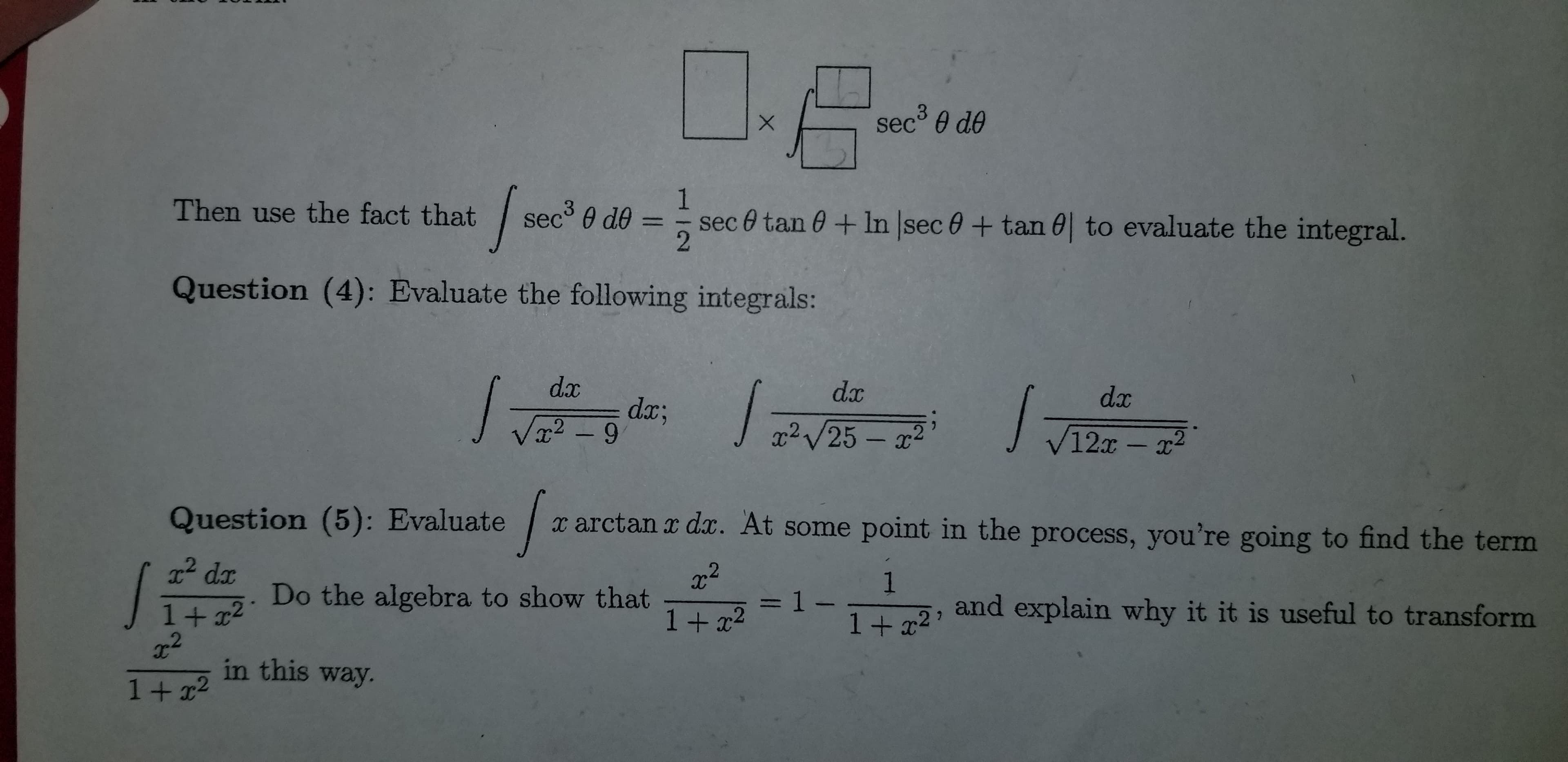 sec 0 de
1
sec 0 tan 0+ In sec 0 + tan 0| to evaluate the integral.
Then use the fact that
sec° 0 de =
Question (4): Evaluate the following integrals:
dx
dx
dx
dx;
Vx2 – 9
J
'
x² V25 – x2
V12x-x2
Question (5): Evaluate
x arctan x dx. At some point in the process, you're going to find the term
x² dx
Do the algebra to show that
=1-
and explain why it it is useful to transform
1+ x2
x2
in this way.
1+ x2
1+ x2'
1+x2
