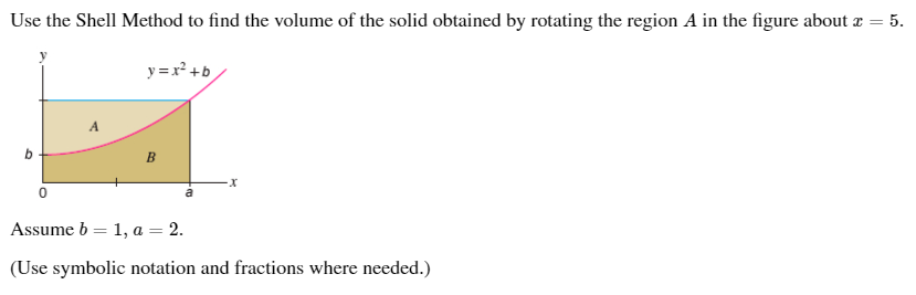 Use the Shell Method to find the volume of the solid obtained by rotating the region A in the figure about
5.
y =x² +b
B
Assume b = 1,
a = 2.
(Use symbolic notation and fractions where needed.)

