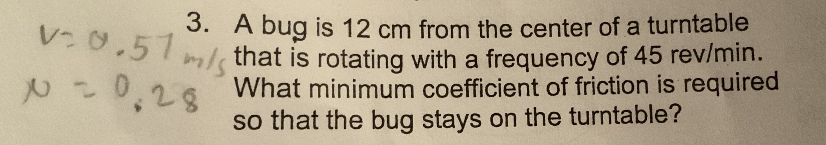 3. A bug is 12 cm from the center of a turntable
m/ that is rotating with a frequency of 45 rev/min.
What minimum coefficient of friction is required
V:0.51
28
so that the bug stays on the turntable?
