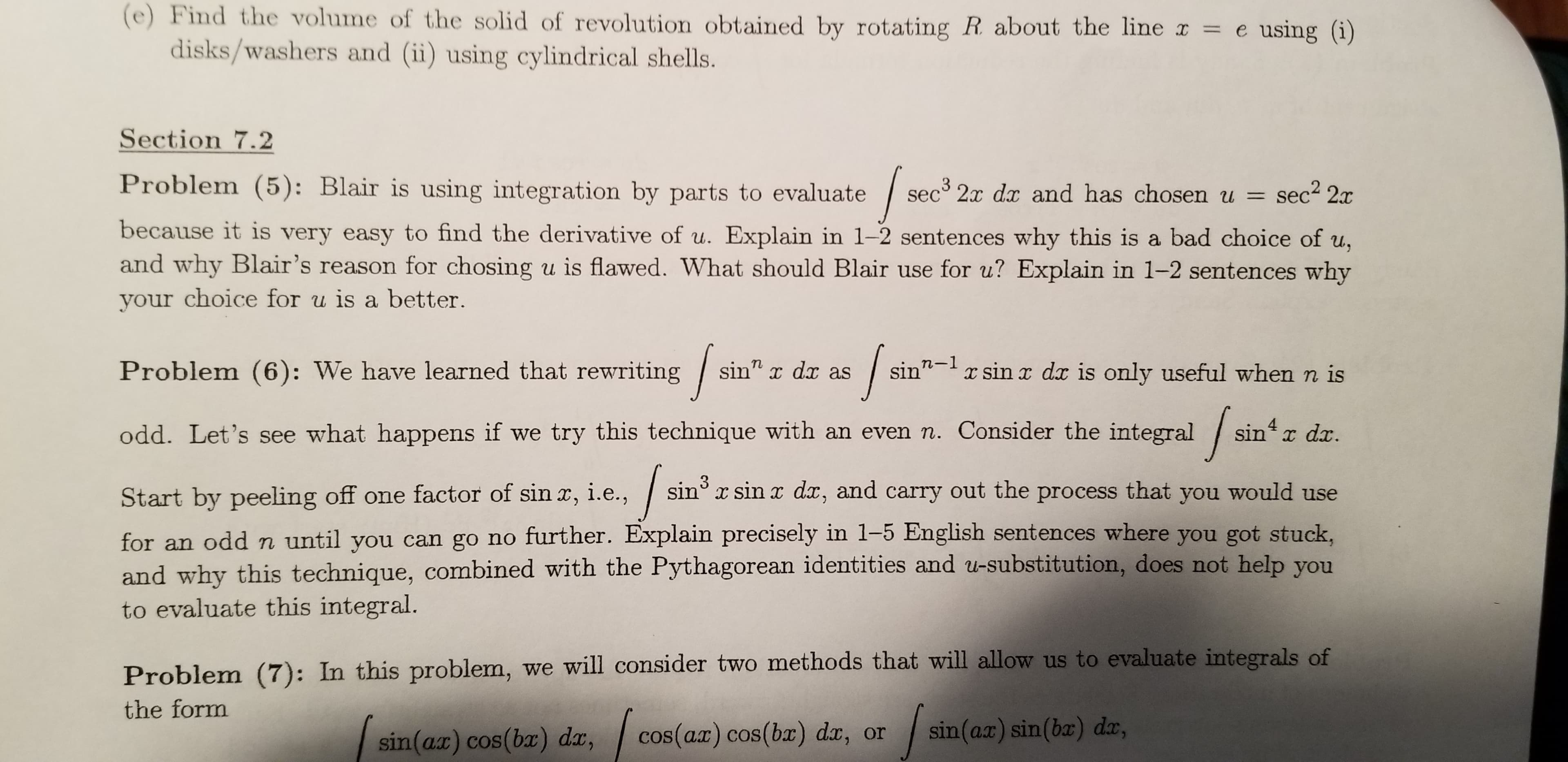 (e) Find the volume of the solid of revolution obtained by rotating R about the line x
disks/washers and (ii) using cylindrical shells.
e using (i)
Section 7.2
Problem (5): Blair is using integration by parts to evaluate
sec³
3 2x dx and has chosen u = sec2 2x
%3D
because it is very easy to find the derivative of u. Explain in 1-2 sentences why this is a bad choice of u,
and why Blair's reason for chosing u is flawed. What should Blair use for u? Explain in 1-2 sentences why
your choice for u is a better.
sin" x dx as
sin"- x sin x dx is only useful when n is
Problem (6): We have learned that rewriting
sin'
odd. Let's see what happens if we try this technique with an even n. Consider the integral
sin
“ x dx.
3
sin x sin x dx, and carry out the process that you would use
Start by peeling off one factor of sin x, i.e.,
for an odd n until you can go no further. Explain precisely in 1-5 English sentences where you got stuck,
and why this technique, combined with the Pythagorean identities and u-substitution, does not help you
to evaluate this integral.
Problem (7): In this problem, we will consider two methods that will allow us to evaluate integrals of
the form
| sin(ax) sin(bæ) dr,
cos(ar) cos(bx) dx, or
sin(ar) cos(bx) dr,
COS
