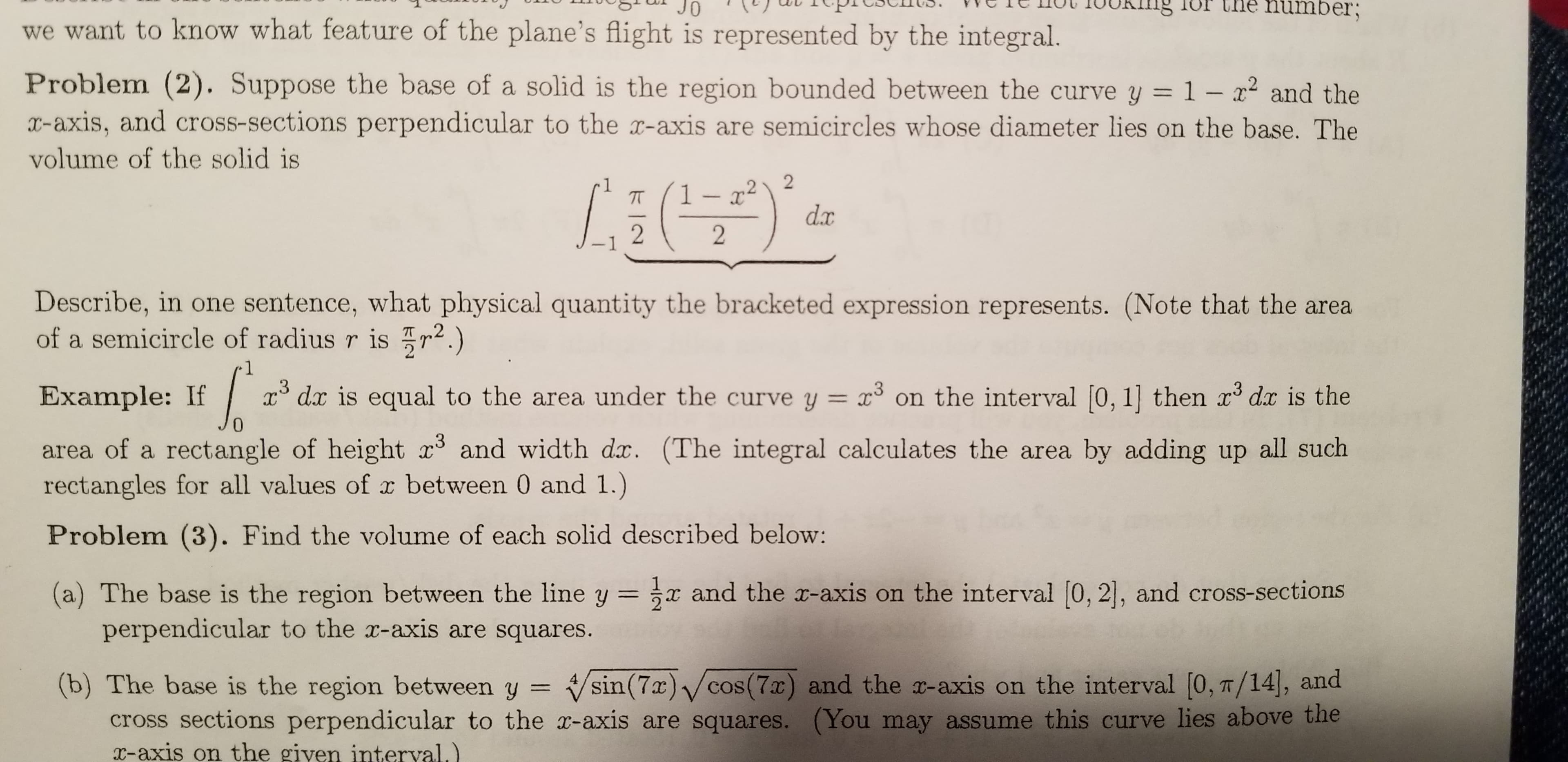 Che number;
JO
we want to know what feature of the plane's flight is represented by the integral.
Problem (2). Suppose the base of a solid is the region bounded between the curve y = 1 – x² and the
X-axis, and cross-sections perpendicular to the x-axis are semicircles whose diameter lies on the base. The
volume of the solid is
1– x² \ 2
d.x
-1
Describe, in one sentence, what physical quantity the bracketed expression represents. (Note that the area
of a semicircle of radius r is r2.)
.3
x° dx is equal to the area under the curve y = x° on the interval [0, 1] then x dx is the
Example: If
area of a rectangle of height x and width dx. (The integral calculates the area by adding up all such
rectangles for all values of x between 0 and 1.)
Problem (3). Find the volume of each solid described below:
(a) The base is the region between the line y = x and the x-axis on the interval [0, 2], and cross-sections
perpendicular to the x-axis are squares.
(b) The base is the region between y
cross sections perpendicular to the r-axis are squares. (You may assume this curve lies above the
x-axis on the giyen interval.)
Vsin(7x) /cos(7x) and the x-axis on the interval [0, T/14], and
