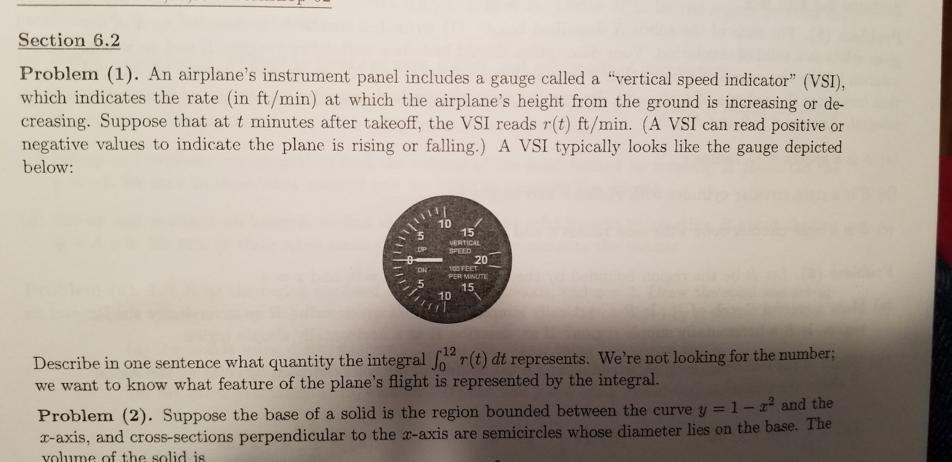 Section 6.2
Problem (1). An airplane's instrument panel includes a gauge called a "vertical speed indicator" (VSI),
which indicates the rate (in ft/min) at which the airplane's height from the ground is increasing or de-
creasing. Suppose that at t minutes after takeoff, the VSI reads r(t) ft/min. (A VSI can read positive or
negative values to indicate the plane is rising or falling.) A VSI typically looks like the gauge depicted
below:
10
15
VERTICAL
SPEED
20
UP
100 FEET
DN
PER MINUTE
15
10
Describe in ome sentence what quantity the integral r(t) dt represents. We're not looking for the number3B
we want to know what feature of the plane's flight is represented by the integral.
12
Problem (2). Suppose the base of a solid is the region bounded between the curve y = 1-x and the
x-axis, and cross-sections perpendicular to the x-axis are semicircles whose diameter lies on the base. The
volume of the solid is
