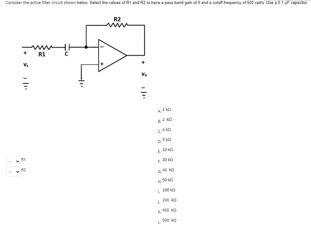 Consider the active filter circuit shown below. Select the values of R1 and R2 to have a pass-band gain of 5 and a cutoff frequency of 500 rad/s. Use a 0.1 µF capacitor.
R2
www
www
+
R1
Vs
+
Vo
A. 1 ko
B. 2 ko
c. 4 ko
D. 5 kn
10 ko
R1
v R2
F. 20 kn
G. 40 ko
H. 50 kn
I. 100 ko
200 ko
J.
400 ko
K.
L. -
500 ko
