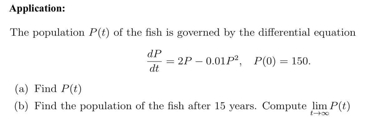 Application:
The population P(t) of the fish is governed by the differential equation
dP
= 2P – 0.01P², P(0) = 150.
dt
--
(a) Find P(t)
(b) Find the population of the fish after 15 years. Compute lim P(t)
