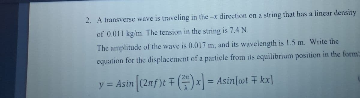 2. A transverse wave is traveling in the -x direction on a string that has a linear density
of 0.011 kg/m. The tension in the string is 7.4 N.
The amplitude of the wave is 0.017 m; and its wavelength is 1.5 m. Write the
equation for the displacement of a particle from its equilibrium position in the form:
2n
y = Asin (2nf)t ()x = Asin[wt F kx]
%3D
%3D
