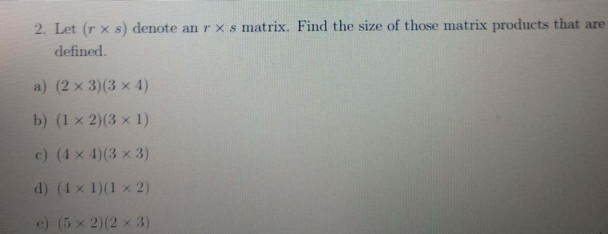 2. Let (r x s) denote an r x s matrix. Find the size of those matrix products that are
defined.
a) (2 x 3)(3 x 4)
b) (1 × 2)(3 × 1)
c) (4 × 4)(3 × 3)
d) (4 x 1)(1 x 2)
e) (5 x 2)(2 x 3)
