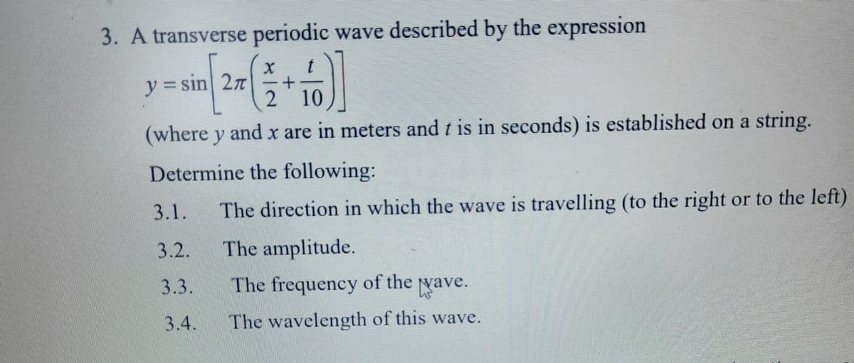 3. A transverse periodic wave described by the expression
y = sin 27
2 10
(where y and x are in meters and t is in seconds) is established on a string.
Determine the following:
3.1.
The direction in which the wave is travelling (to the right or to the left)
3.2.
The amplitude.
3.3.
The frequency of the ya
Nave.
3.4.
The wavelength of this wave.
