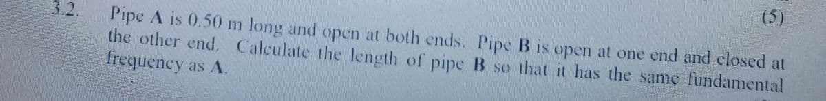 (5)
3.2.
Pipe A is 0.50 m long and open at both ends. Pipe B is open at one end and closed at
the other end. Calculate the length of pipe B so that it has the same fundamental
frequency as A.
