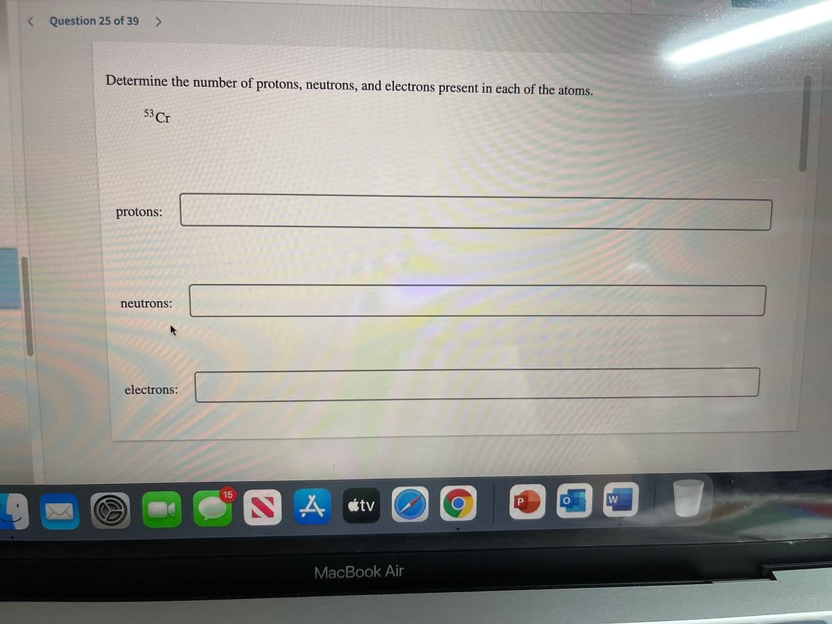 < Question 25 of 39 >
Determine the number of protons, neutrons, and electrons present in each of the atoms.
53 Cr
protons:
neutrons:
electrons:
W
A étv
15
MacBook Air
