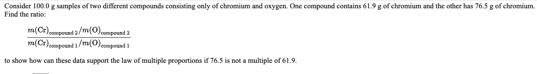 Consider 100.0 g samples of two different compounds consisting only of chromium and oxygen. One compound contains 61.9 g of chromium and the other has 76.5 g of chromium.
Find the ratio:
m(Cr)compound 2/m(0) compound 2
m(Cr) compound 1/m(0)compound 1
to show how can these data support the law of multiple proportions if 76.5 is not a multiple of 61.9.
