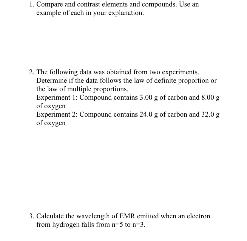 1. Compare and contrast elements and compounds. Use an
example of each in your explanation.
2. The following data was obtained from two experiments.
Determine if the data follows the law of definite proportion or
the law of multiple proportions.
Experiment 1: Compound contains 3.00 g of carbon and 8.00 g
of oxygen
Experiment 2: Compound contains 24.0 g of carbon and 32.0 g
of oxygen
3. Calculate the wavelength of EMR emitted when an electron
from hydrogen falls from n=5 to n=3.
