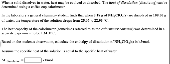When a solid dissolves in water, heat may be evolved or absorbed. The heat of dissolution (dissolving) can be
determined using a coffee cup calorimeter.
In the laboratory a general chemistry student finds that when 3.18 g of NH,CIO4(s) are dissolved in 108.50 g
of water, the temperature of the solution drops from 25.06 to 22.93 °C.
The heat capacity of the calorimeter (sometimes referred to as the calorimeter constant) was determined in a
separate experiment to be 1.61 J/°C.
Based on the student's observation, calculate the enthalpy of dissolution of NH,CIO4(s) in kJ/mol.
Assume the specific heat of the solution is equal to the specific heat of water.
AHdissolution
kJ/mol
