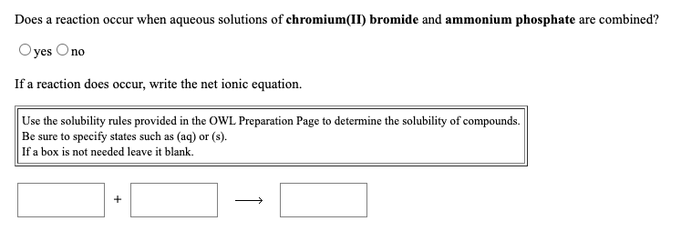 Does a reaction occur when aqueous solutions of chromium(II) bromide and ammonium phosphate are combined?
Oyes Ono
If a reaction does occur, write the net ionic equation.
Use the solubility rules provided in the OWL Preparation Page to determine the solubility of compounds.
Be sure to specify states such as (aq) or (s).
If a box is not needed leave it blank.
