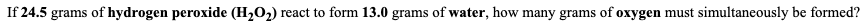 If 24.5 grams of hydrogen peroxide (H,O2) react to form 13.0 grams of water, how many grams of oxygen must simultaneously be formed?
