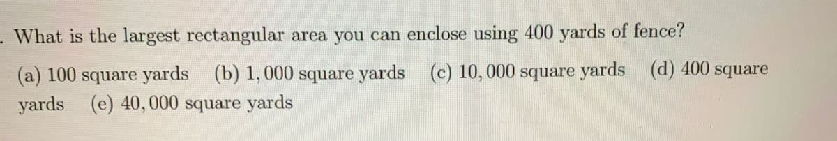 What is the largest rectangular area you can enclose using 400 yards of fence?
(a) 100 square yards (b) 1, 000 square yards (c) 10, 000 square yards (d) 400 square
yards
(e) 40,000 square yards
