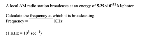 A local AM radio station broadcasts at an energy of 5.29x10-31 kJ/photon.
Calculate the frequency at which it is broadcasting.
Frequency =
KHz
(1 KHz = 103 sec -')
