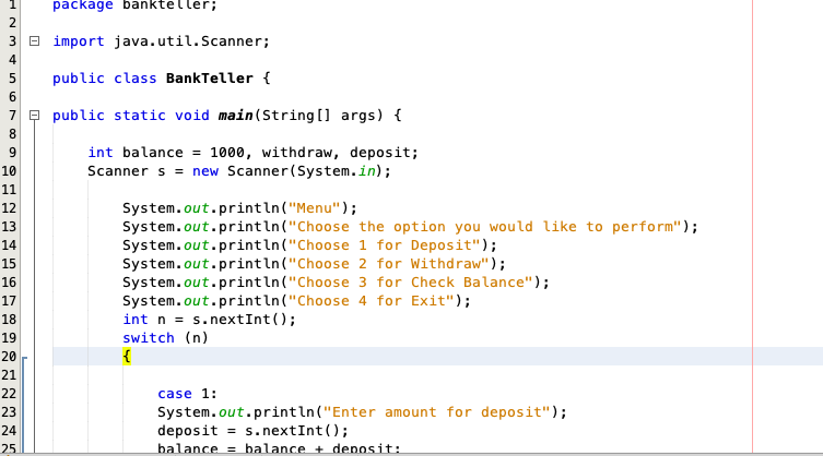 package bankteller;
3 B import java.util.Scanner;
4
public class BankTeller {
6.
7 e public static void main (String [] args) {
8
int balance = 1000, withdraw, deposit;
Scanner s = new Scanner(System.in);
9.
10
11
System.out.println("Menu");
System.out.println("Choose the option you would like to perform");
System.out.println("Choose 1 for Deposit");
System.out.println("Choose 2 for Withdraw");
System.out.println("Choose 3 for Check Balance");
System.out.println("Choose 4 for Exit");
int n = s.nextInt();
switch (n)
{
12
13
14
15
16
17
18
19
20
21
22
case 1:
System.out.println("Enter amount for deposit");
deposit = s.nextInt();
balance = balance + denosit:
23
24
25
