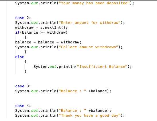 System.out.println("Your money has been deposited");
case 2:
System.out.println("Enter amount for withdraw");
withdraw = s.nextInt ();
if(balance >= withdraw)
{
balance = balance - withdraw;
System.out.println("Collect amount withdrawn");
else
{
System.out.println("Insufficient Balance");
}
case 3:
System.out.println("Balance : " +balance);
case 4:
System.out.println("Balance :
System.out.println("Thank you have a good day");
+balance);
