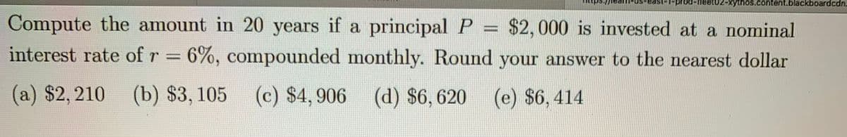 t02-xythos.content.blackboardcdn.
Compute the amount in 20 years if a principal P = $2, 000 is invested at a nominal
interest rate of r 6%, compounded monthly. Round your answer to the nearest dollar
(a) $2, 210
(b) $3, 105 (c) $4,906 (d) $6,620
(e) $6,414
