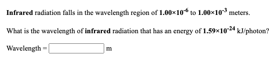 Infrared radiation falls in the wavelength region of 1.00×106 to 1.00×10-³ meters.
What is the wavelength of infrared radiation that has an energy of 1.59x10-24 kJ/photon?
Wavelength
m
