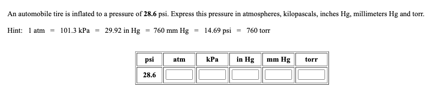 An automobile tire is inflated to a pressure of 28.6 psi. Express this pressure in atmospheres, kilopascals, inches Hg, millimeters Hg and torr.
Hint: 1 atm = 101.3 kPa = 29.92 in Hg = 760 mm Hg = 14.69 psi = 760 torr
BESPFE
psi
atm
КРа
in Hg
mm Hg
torr
28.6
