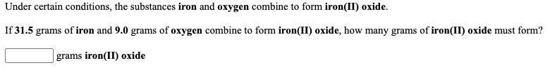 Under certain conditions, the substances iron and oxygen combine to form iron(II) oxide.
If 31.5 grams of iron and 9.0 grams of oxygen combine to form iron(II) oxide, how many grams of iron(II) oxide must form?
|grams iron(II) oxide
