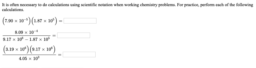 It is often necessary to do calculations using scientific notation when working chemistry problems. For practice, perform each of the following
calculations.
(7.90 x 10-5) (1.87 ×
)(1.87 x 10*)
8.09 x 10-4
9.17 x 106 – 1.87 x 105
106
9.17 x
4.05 × 103
