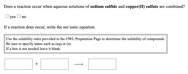 Does a reaction occur when aqueous solutions of sodium sulfide and copper(II) sulfate are combined?
Oyes Ono
If a reaction does occur, write the net ionic equation.
Use the solubility rules provided in the OWL Preparation Page to determine the solubility of compounds.
Be sure to specify states such as (aq) or (s).
If a box is not needed leave it blank.
