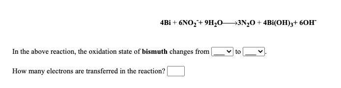 4Bi + 6NO,+ 9H,o3N,0 + 4Bi(OH)3+ 6OH
In the above reaction, the oxidation state of bismuth changes from
to
How many electrons are transferred in the reaction?
