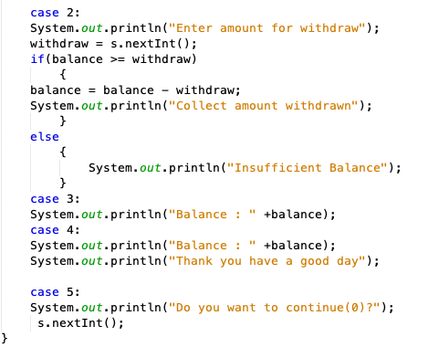 case 2:
System.out.println("Enter amount for withdraw");
withdraw = s.nextInt();
if(balance >= withdraw)
{
balance = balance - withdraw;
System.out.println("Collect amount withdrawn");
else
{
System.out.println("Insufficient Balance");
case 3:
System.out.println("Balance :
+balance);
case 4:
System.out.println("Balance : " +balance);
System.out.println("Thank you have a good day");
case 5:
System.out.println("Do you want to continue (0) ?");
s.nextInt ();
}
