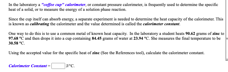 In the laboratory a "coffee cup" calorimeter, or constant pressure calorimeter, is frequently used to determine the specific
heat of a solid, or to measure the energy of a solution phase reaction.
Since the cup itself can absorb energy, a separate experiment is needed to determine the heat capacity of the calorimeter. This
is known as calibrating the calorimeter and the value determined is called the calorimeter constant.
One way to do this is to use a common metal of known heat capacity. In the laboratory a student heats 90.62 grams of zinc to
97.68 °C and then drops it into a cup containing 84.45 grams of water at 23.94 °C. She measures the final temperature to be
30.58 °C.
Using the accepted value for the specific heat of zinc (See the References tool), calculate the calorimeter constant.
Calorimeter Constant
J/°C.
