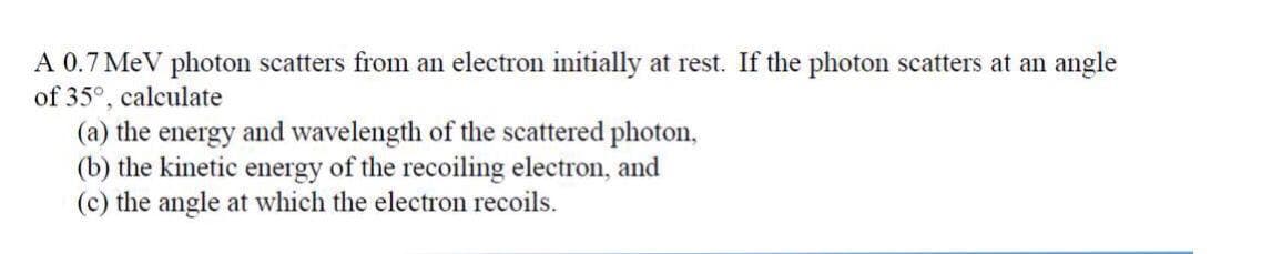 A 0.7 MeV photon scatters from an electron initially at rest. If the photon scatters at an angle
of 35°, calculate
(a) the energy and wavelength of the scattered photon,
(b) the kinetic energy of the recoiling electron, and
(c) the angle at which the electron recoils.
