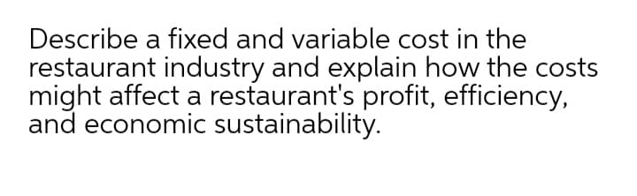 Describe a fixed and variable cost in the
restaurant industry and explain how the costs
might affect a restaurant's profit, efficiency,
and economic sustainability.
