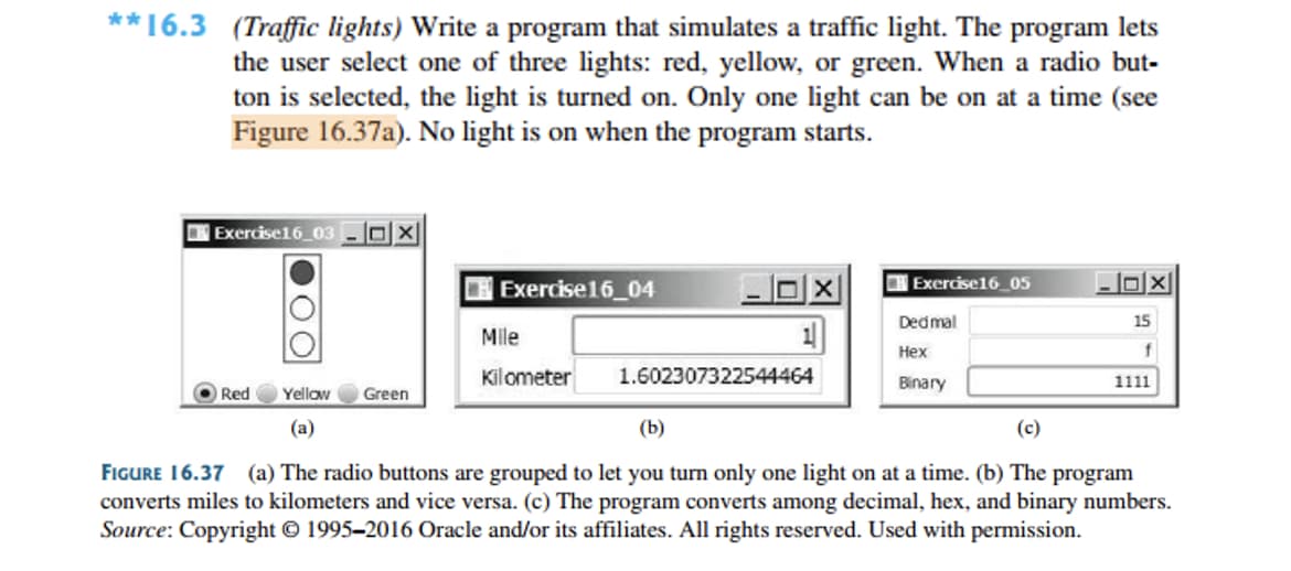 **16.3 (Traffic lights) Write a program that simulates a traffic light. The program lets
the user select one of three lights: red, yellow, or green. When a radio but-
ton is selected, the light is turned on. Only one light can be on at a time (see
Figure 16.37a). No light is on when the program starts.
|Exercise16_03 -OX
Exercise16_04
Exercise16_05
Dedmal
15
Mile
Нех
Kilometer
1.602307322544464
Binary
1111
Red
Yellow
Green
(a)
(b)
(c)
FIGURE 16.37 (a) The radio buttons are grouped to let you turn only one light on at a time. (b) The program
converts miles to kilometers and vice versa. (c) The program converts among decimal, hex, and binary numbers.
Source: Copyright © 1995–2016 Oracle and/or its affiliates. All rights reserved. Used with permission.
