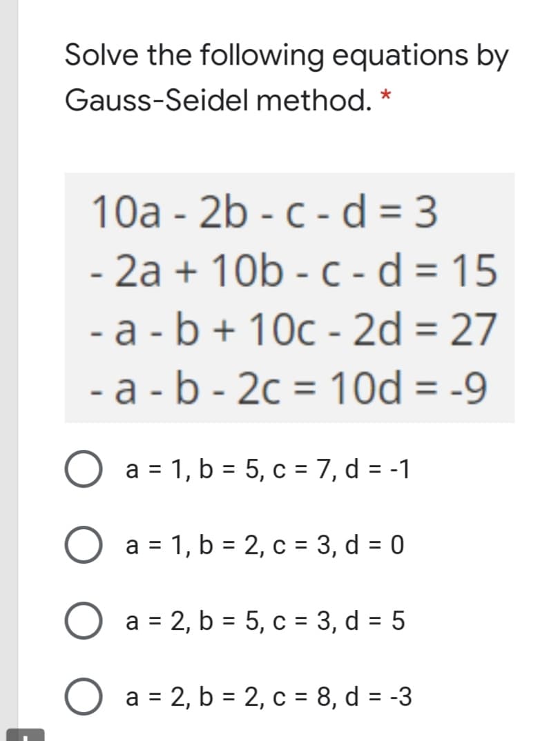 Solve the following equations by
Gauss-Seidel method. *
10a - 2b - c - d = 3
- 2a + 10b - c - d = 15
- a -b + 10c - 2d = 27
- a - b - 2c = 1Od = -9
3D
%3D
a = 1, b = 5, c = 7, d = -1
a = 1, b = 2, c = 3, d = 0
%3D
a = 2, b = 5, c = 3, d = 5
O a = 2, b = 2, c = 8, d = -3

