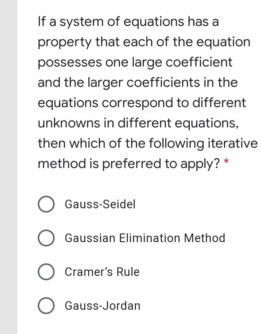 If a system of equations has a
property that each of the equation
possesses one large coefficient
and the larger coefficients in the
equations correspond to different
unknowns in different equations,
then which of the following iterative
method is preferred to apply? *
Gauss-Seidel
Gaussian Elimination Method
Cramer's Rule
Gauss-Jordan
